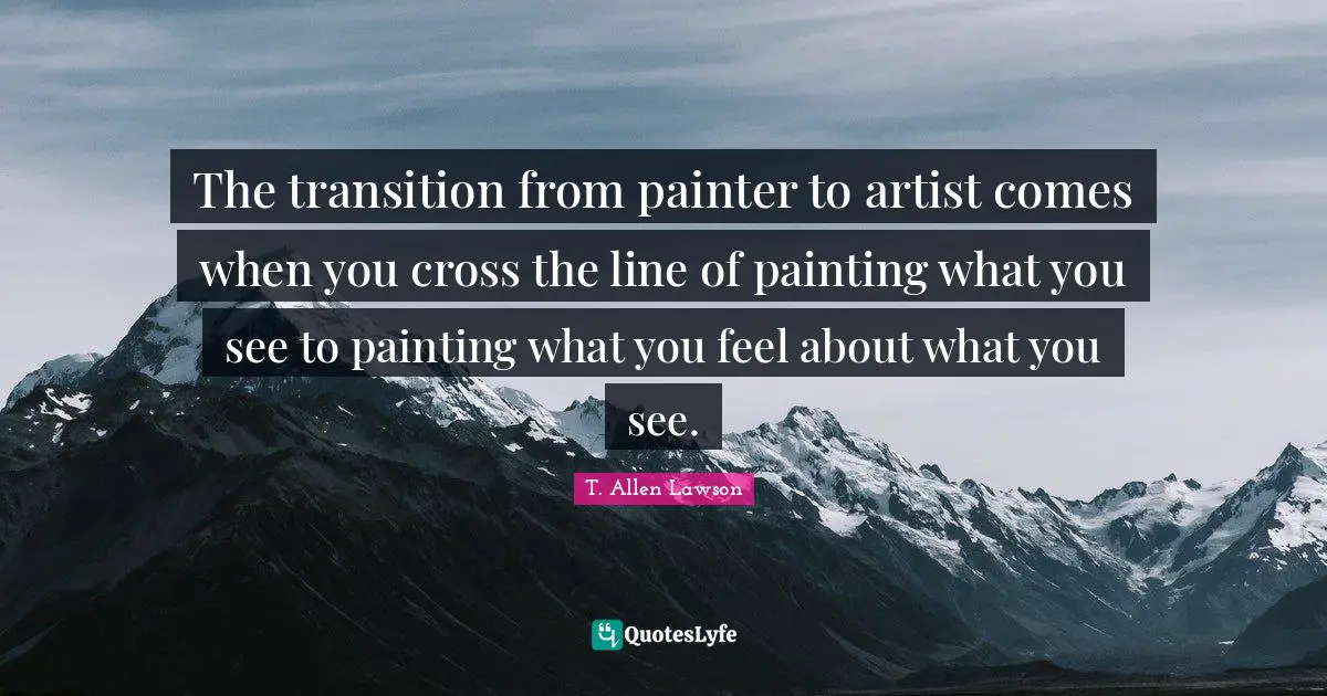 The transition from painter to artist comes when you cross the line of painting what you see to painting what you feel about what you see.