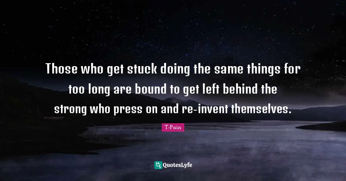 Those who get stuck doing the same things for too long are bound to get left behind the strong who press on and re-invent themselves.