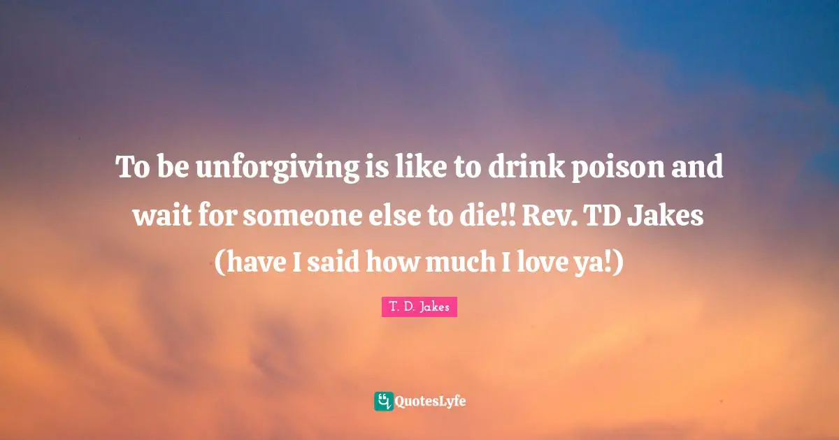To be unforgiving is like to drink poison and wait for someone else to die!! Rev. TD Jakes (have I said how much I love ya!)