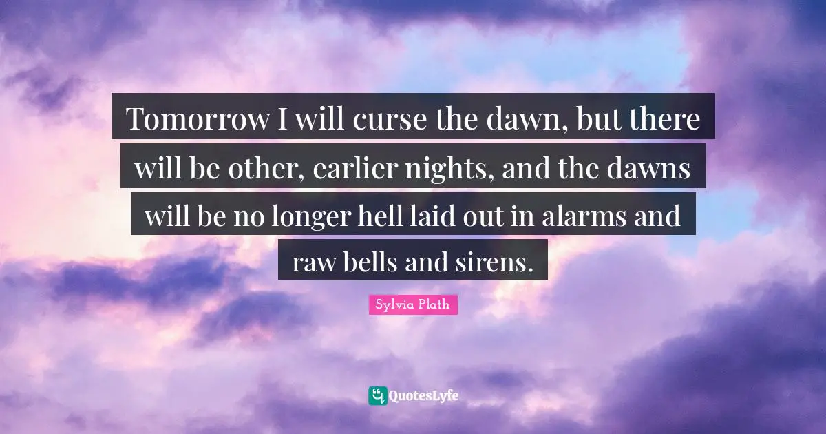 Tomorrow I will curse the dawn, but there will be other, earlier nights, and the dawns will be no longer hell laid out in alarms and raw bells and sirens.