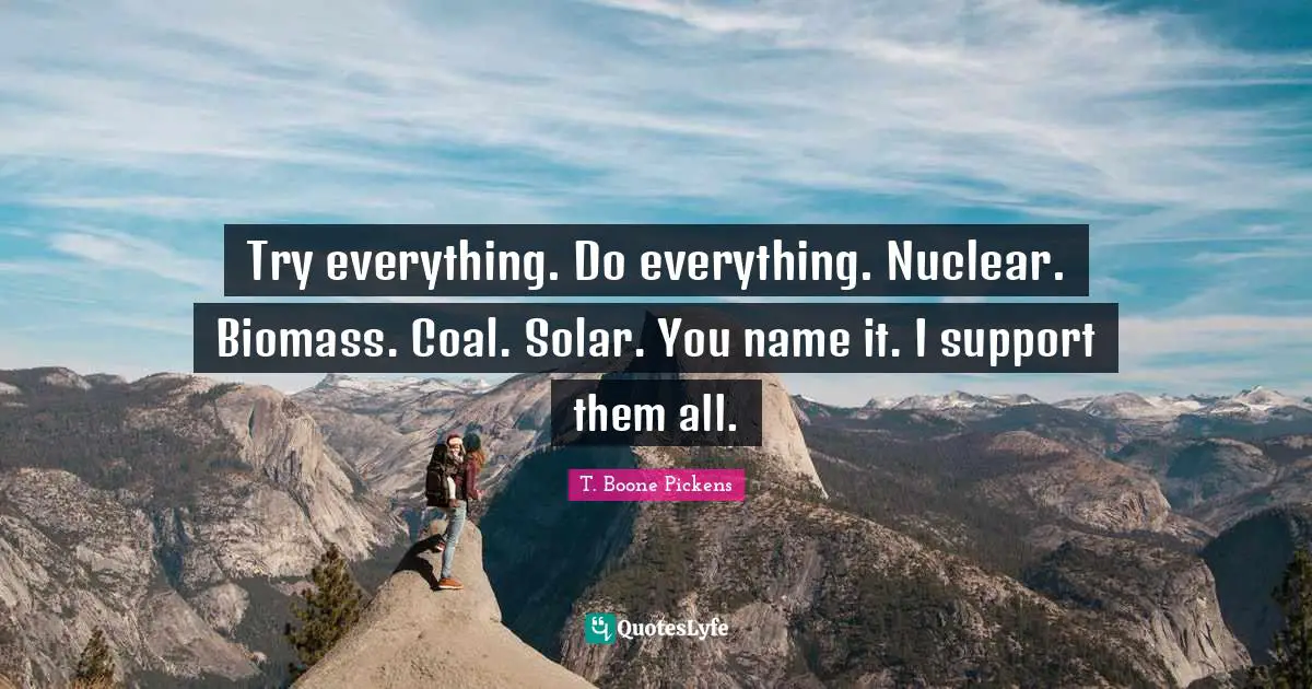 Try everything. Do everything. Nuclear. Biomass. Coal. Solar. You name it. I support them all.