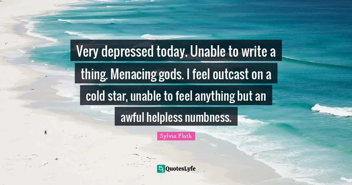 Very depressed today. Unable to write a thing. Menacing gods. I feel outcast on a cold star, unable to feel anything but an awful helpless numbness.