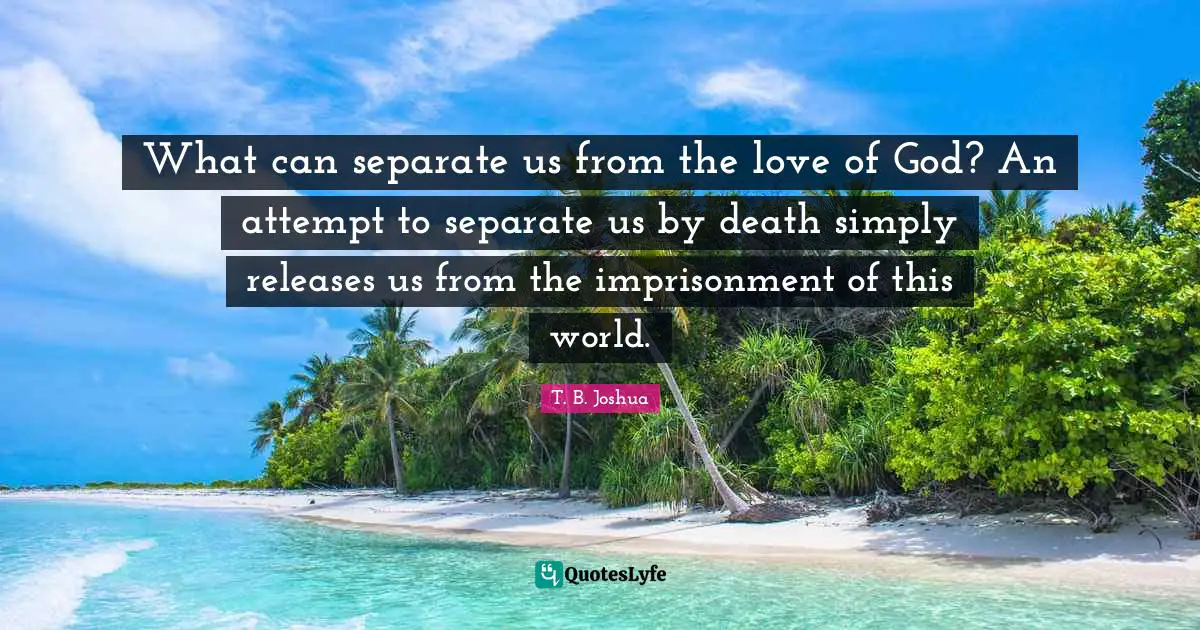 What can separate us from the love of God? An attempt to separate us by death simply releases us from the imprisonment of this world.