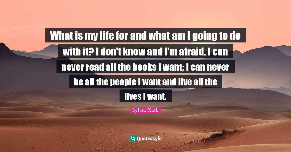 What is my life for and what am I going to do with it? I don't know and I'm afraid. I can never read all the books I want; I can never be all the people I want and live all the lives I want.