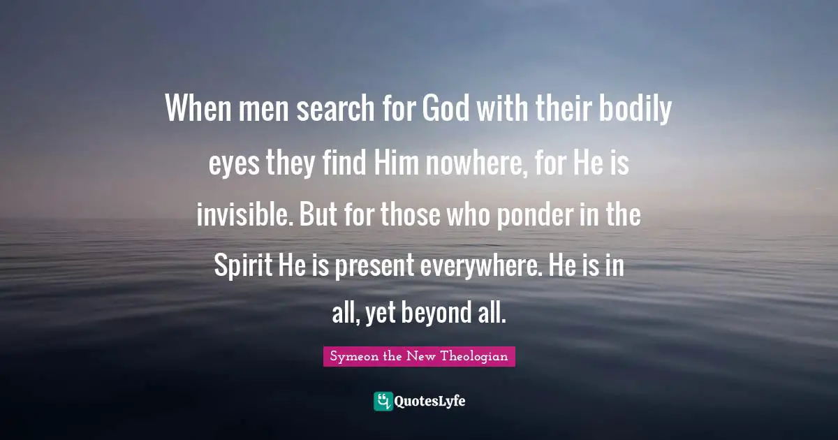 When men search for God with their bodily eyes they find Him nowhere, for He is invisible. But for those who ponder in the Spirit He is present everywhere. He is in all, yet beyond all.