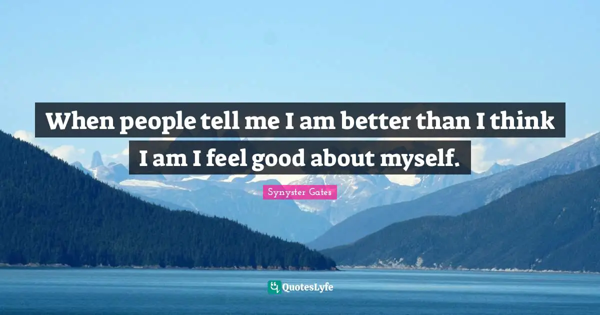 When people tell me I am better than I think I am I feel good about myself.