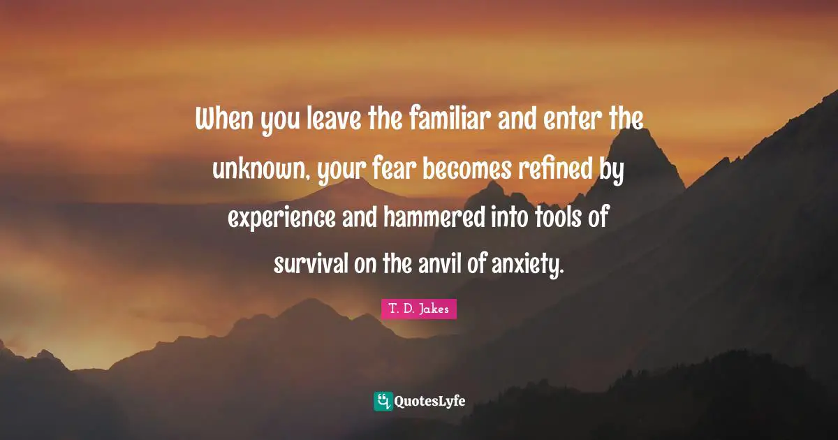 Familiar Quotes: "When you leave the familiar and enter the unknown, your fear becomes refined by experience and hammered into tools of survival on the anvil of anxiety."