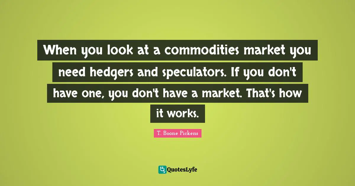 When you look at a commodities market you need hedgers and speculators. If you don't have one, you don't have a market. That's how it works.