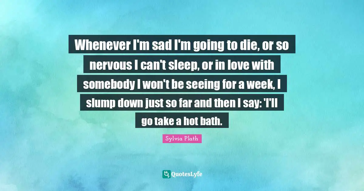 Whenever I'm sad I'm going to die, or so nervous I can't sleep, or in love with somebody I won't be seeing for a week, I slump down just so far and then I say: 'I'll go take a hot bath.