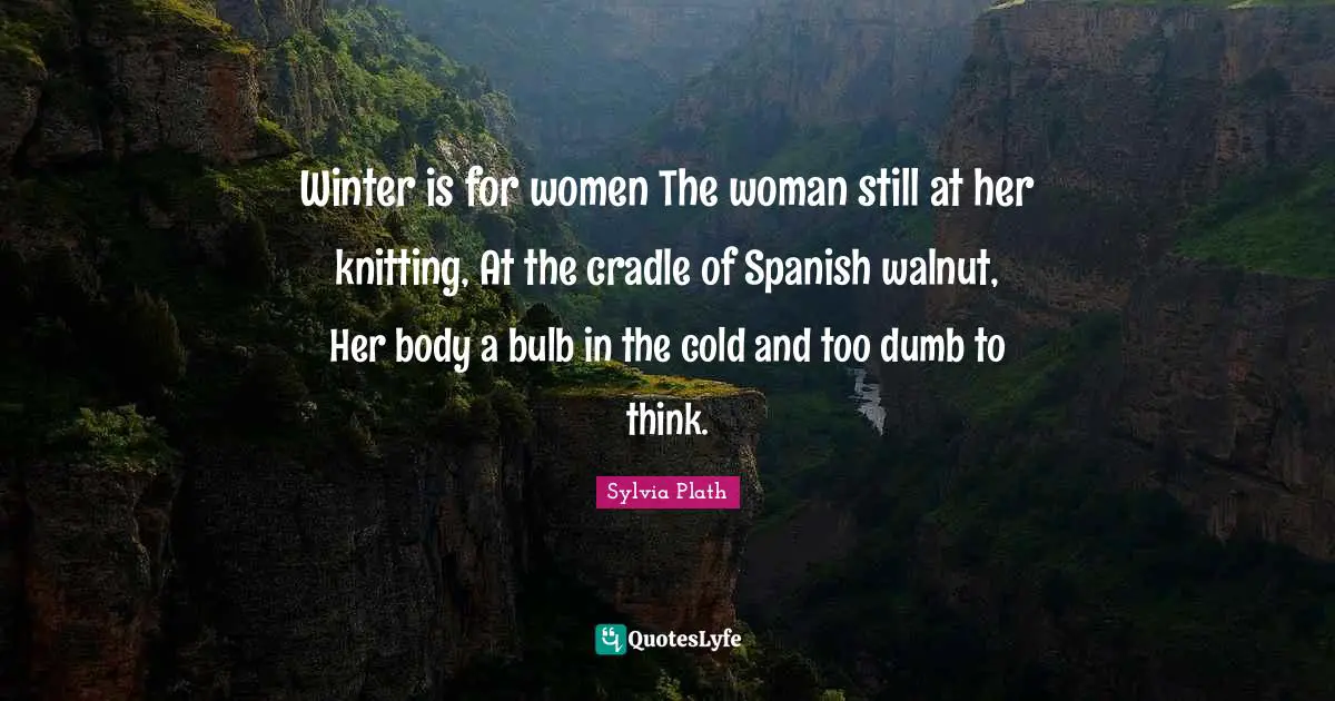 Winter is for women The woman still at her knitting, At the cradle of Spanish walnut, Her body a bulb in the cold and too dumb to think.