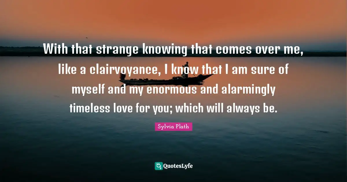 With that strange knowing that comes over me, like a clairvoyance, I know that I am sure of myself and my enormous and alarmingly timeless love for you; which will always be.