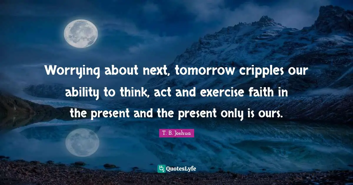 Worrying about next, tomorrow cripples our ability to think, act and exercise faith in the present and the present only is ours.