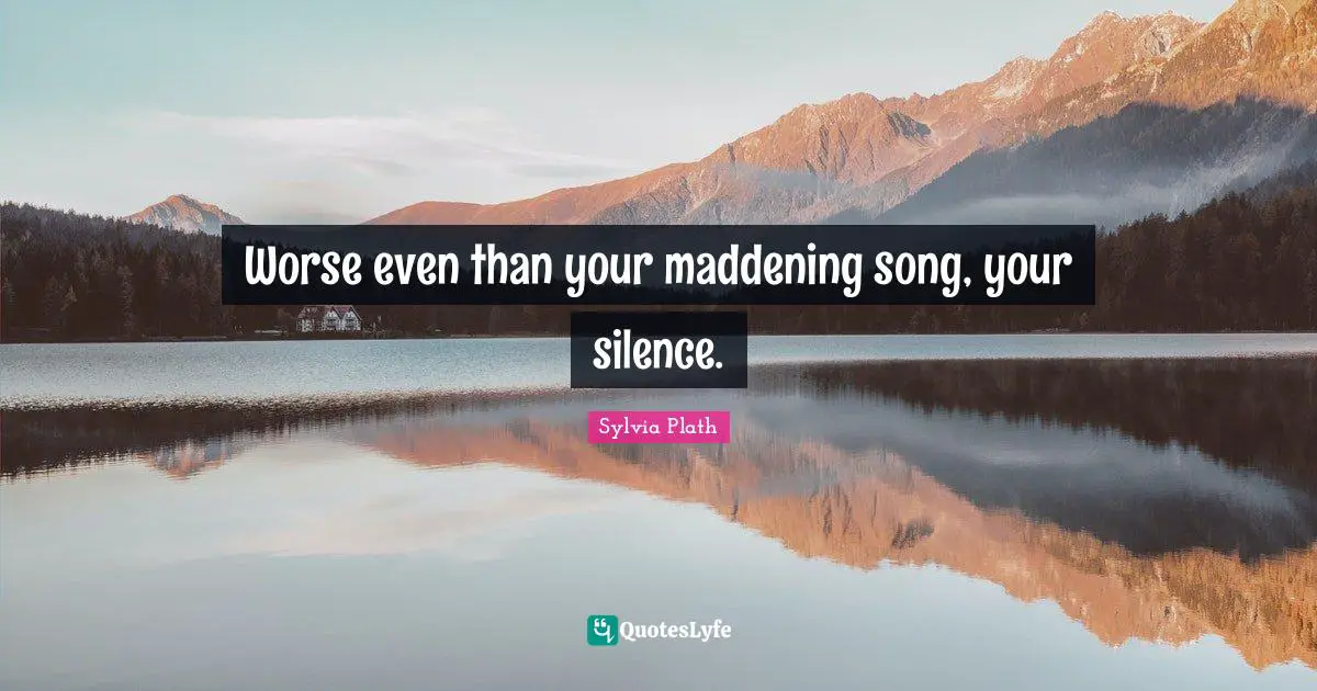 Worse even than your maddening song, your silence.