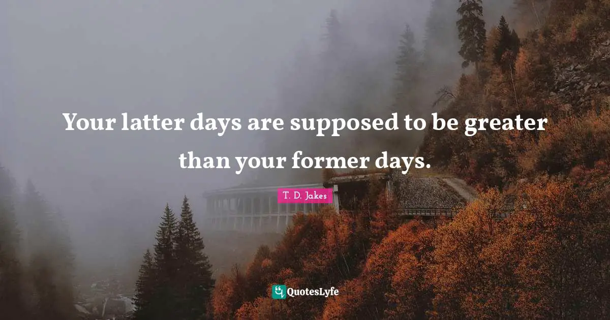 Your latter days are supposed to be greater than your former days.