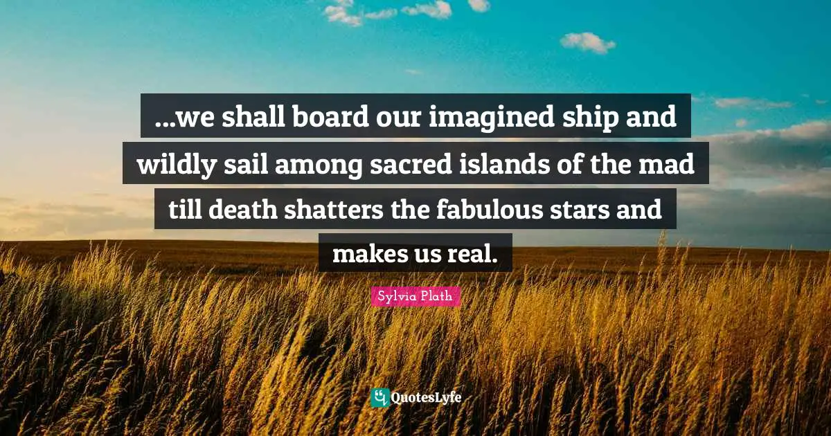 ...we shall board our imagined ship and wildly sail among sacred islands of the mad till death shatters the fabulous stars and makes us real.