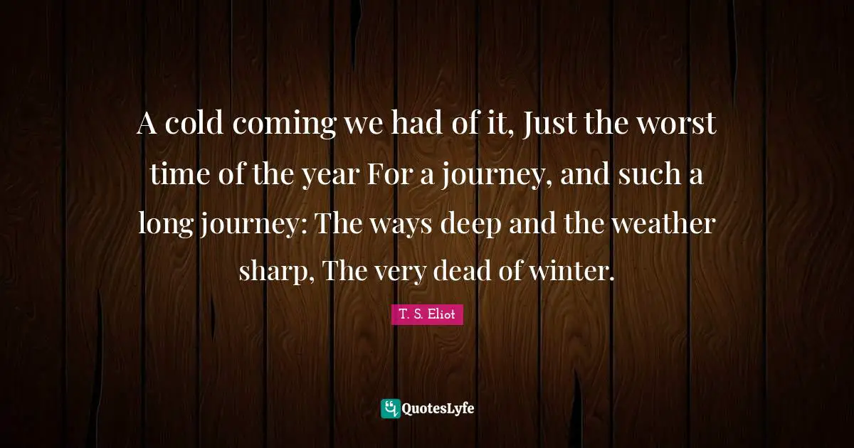 A cold coming we had of it, Just the worst time of the year For a journey, and such a long journey: The ways deep and the weather sharp, The very dead of winter.