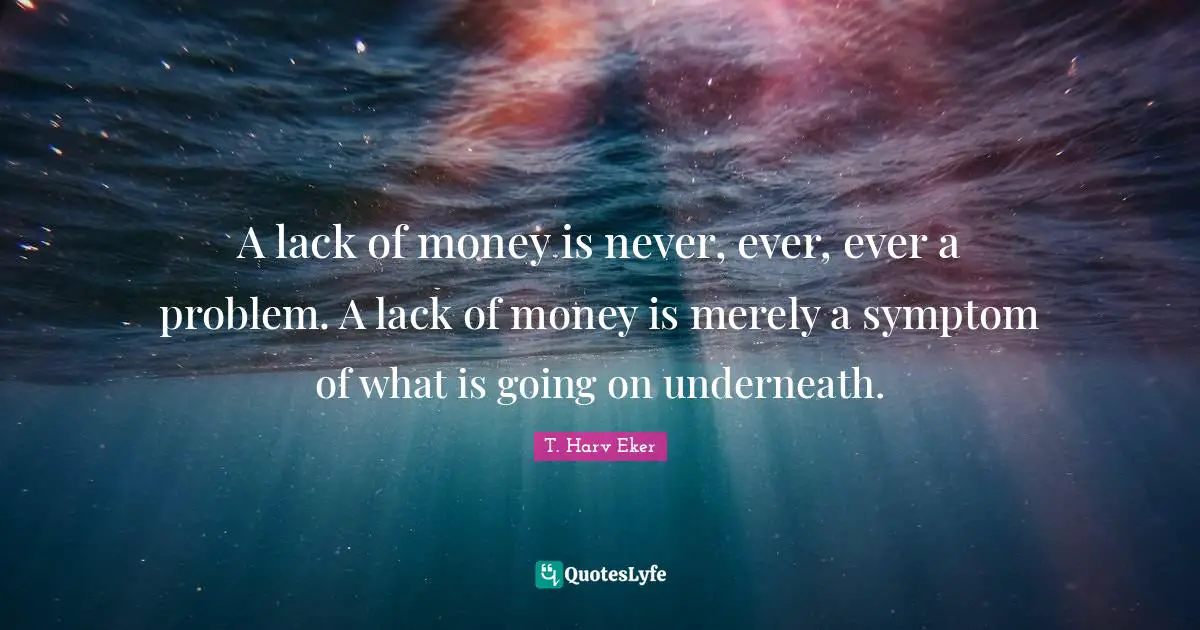A lack of money is never, ever, ever a problem. A lack of money is merely a symptom of what is going on underneath.