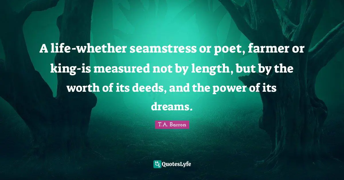 A life-whether seamstress or poet, farmer or king-is measured not by length, but by the worth of its deeds, and the power of its dreams.