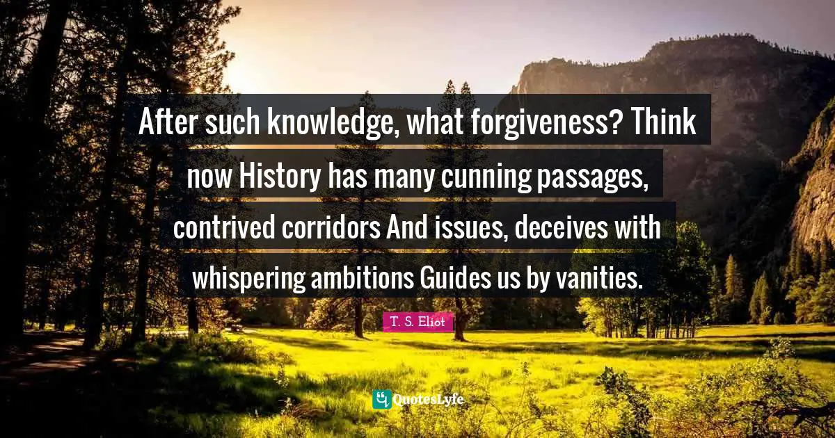 Passages Quotes: "After such knowledge, what forgiveness? Think now History has many cunning passages, contrived corridors And issues, deceives with whispering ambitions Guides us by vanities."