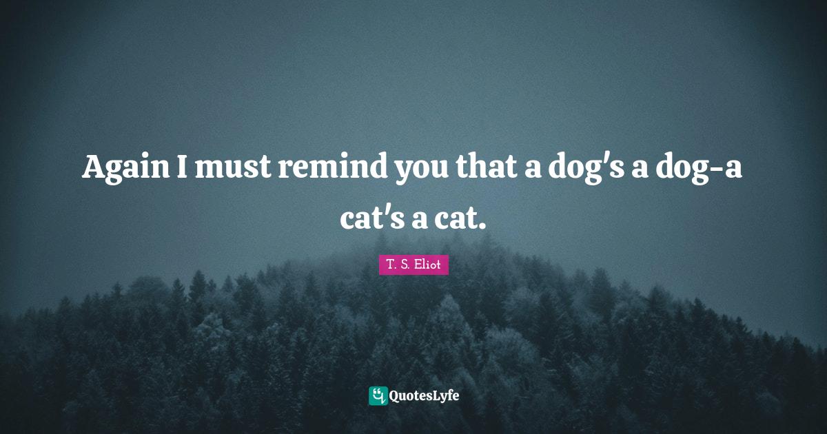 Again I must remind you that a dog's a doga cat's a cat.... Quote by T. S. Eliot QuotesLyfe
