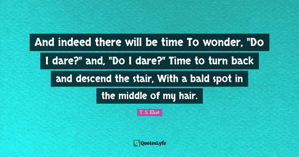 And indeed there will be time To wonder, "Do I dare?" and, "Do I dare?" Time to turn back and descend the stair, With a bald spot in the middle of my hair.