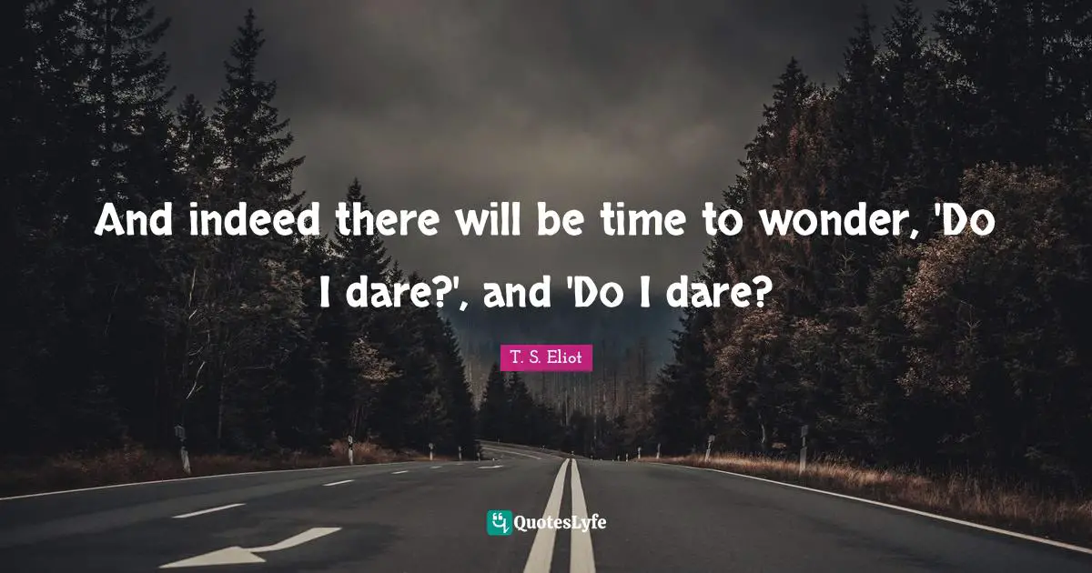 And indeed there will be time to wonder, 'Do I dare?', and 'Do I dare?