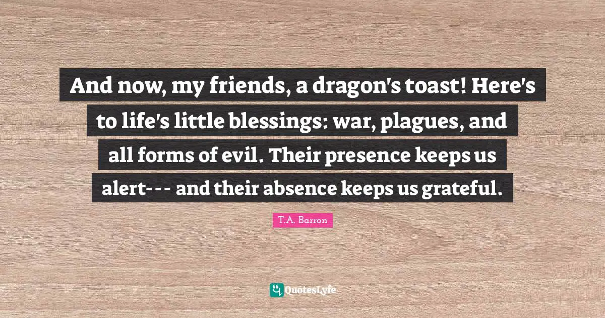And now, my friends, a dragon's toast! Here's to life's little blessings: war, plagues, and all forms of evil. Their presence keeps us alert--- and their absence keeps us grateful.