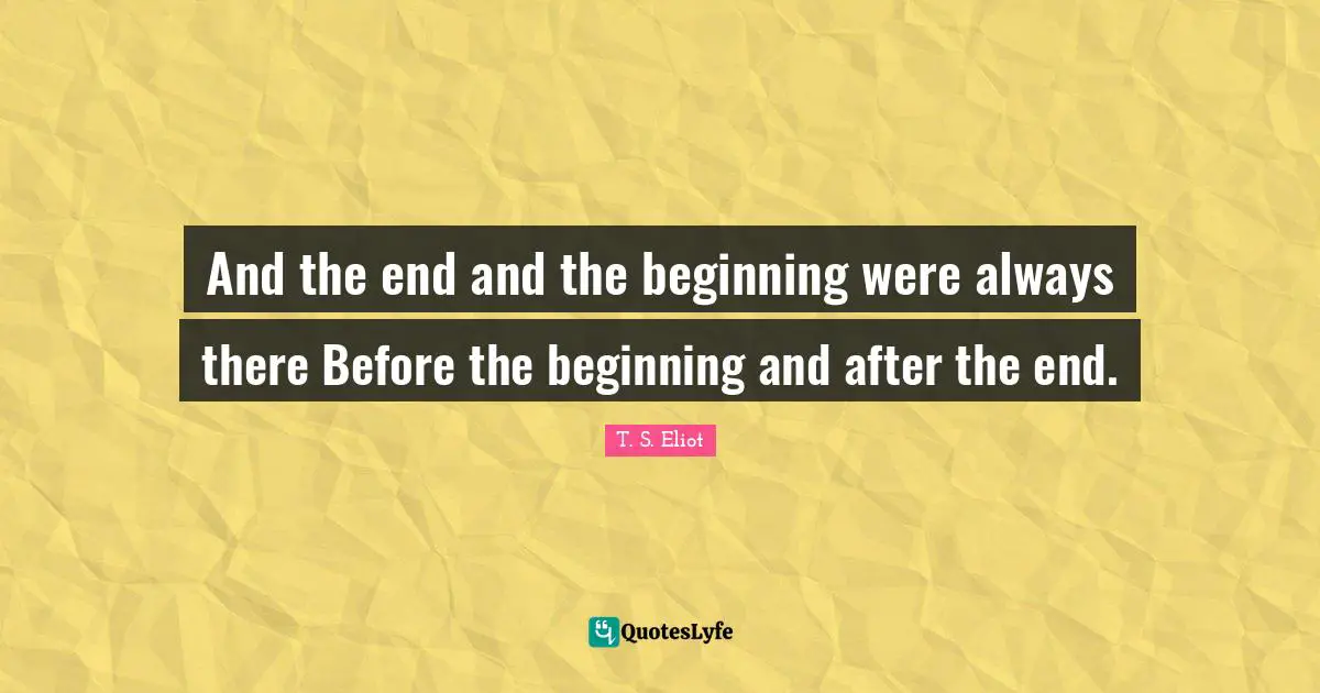 And the end and the beginning were always there Before the beginning and after the end.