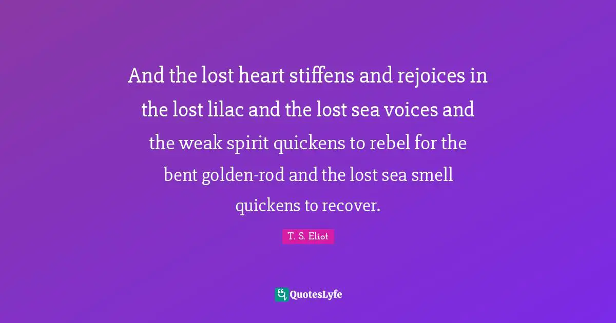 And the lost heart stiffens and rejoices in the lost lilac and the lost sea voices and the weak spirit quickens to rebel for the bent golden-rod and the lost sea smell quickens to recover.