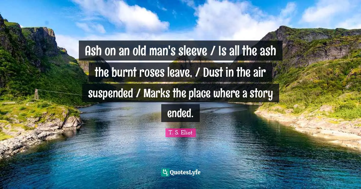 Ash on an old man's sleeve / Is all the ash the burnt roses leave, / Dust in the air suspended / Marks the place where a story ended.