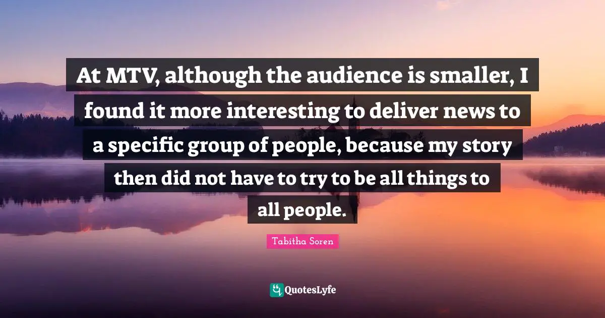 At MTV, although the audience is smaller, I found it more interesting to deliver news to a specific group of people, because my story then did not have to try to be all things to all people.