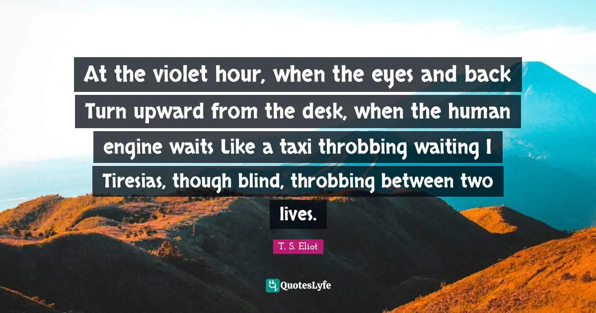 At the violet hour, when the eyes and back Turn upward from the desk, when the human engine waits Like a taxi throbbing waiting I Tiresias, though blind, throbbing between two lives.