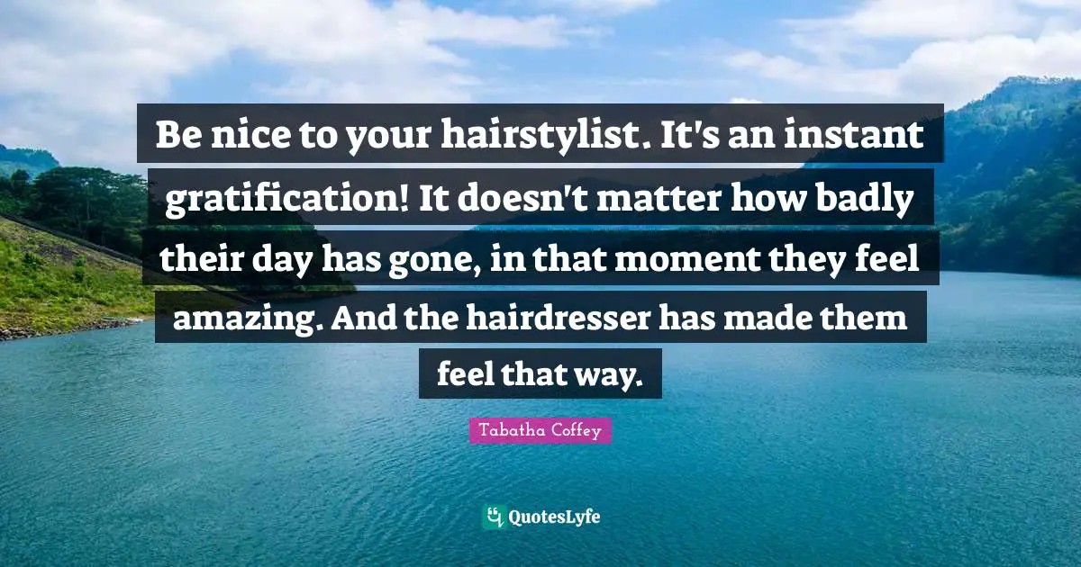 Be nice to your hairstylist. It's an instant gratification! It doesn't matter how badly their day has gone, in that moment they feel amazing. And the hairdresser has made them feel that way.