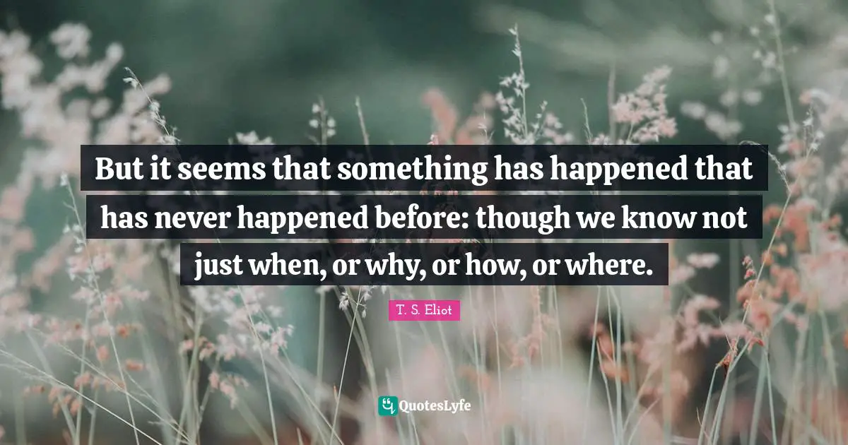 But it seems that something has happened that has never happened before: though we know not just when, or why, or how, or where.