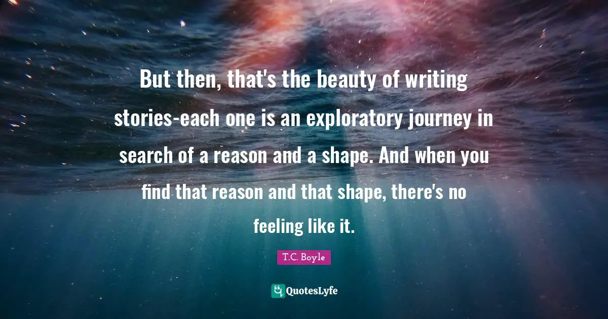 Writing Stories Quotes: "But then, that's the beauty of writing stories-each one is an exploratory journey in search of a reason and a shape. And when you find that reason and that shape, there's no feeling like it."