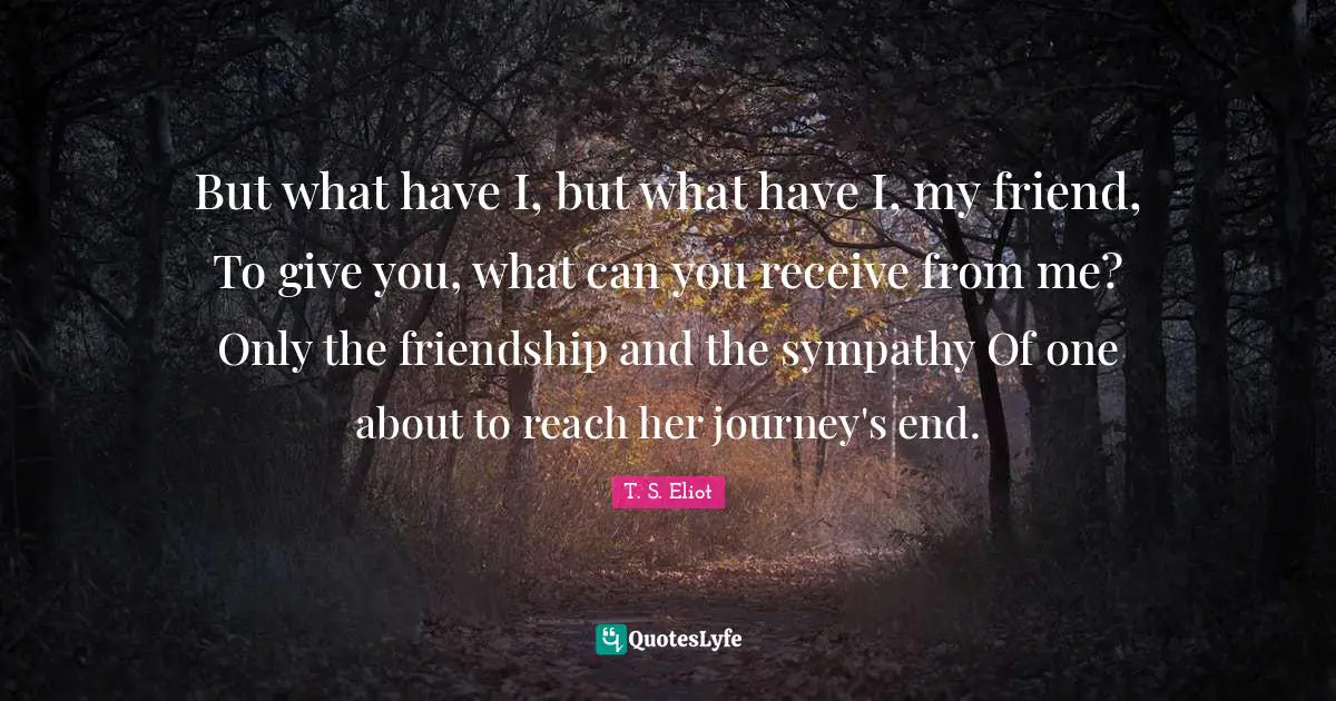 But what have I, but what have I, my friend, To give you, what can you receive from me? Only the friendship and the sympathy Of one about to reach her journey's end.