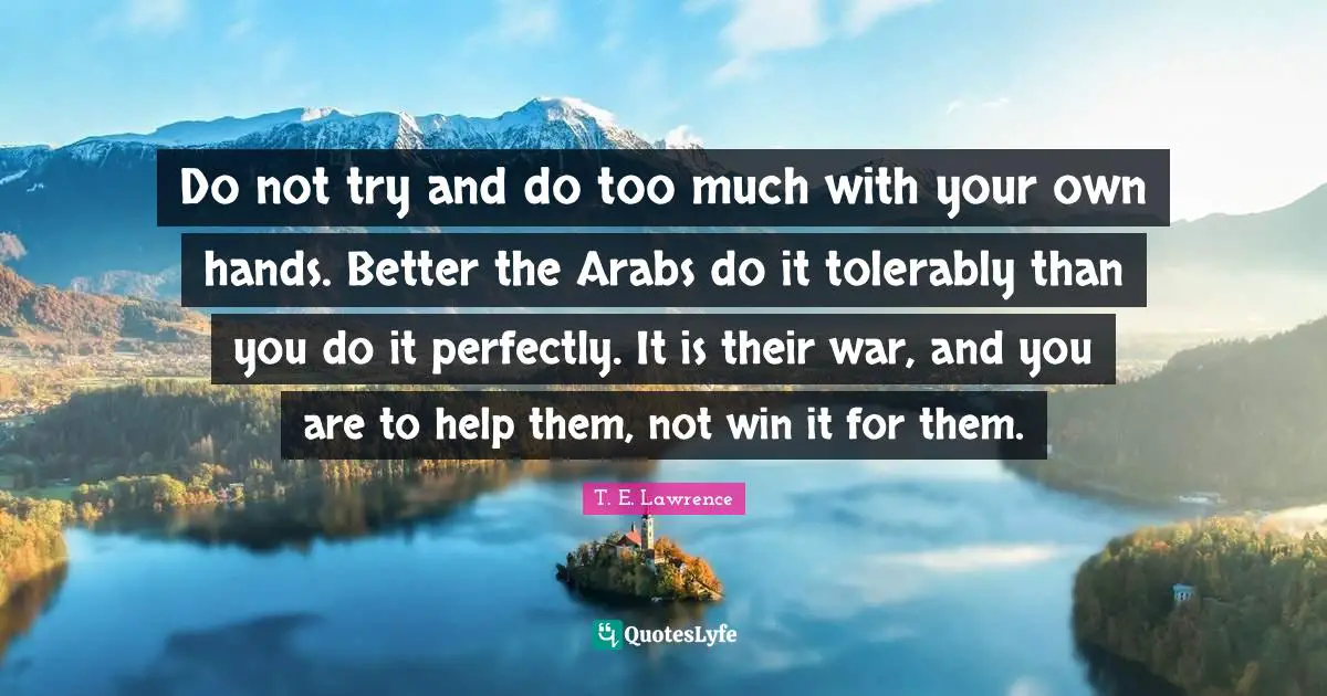 Do not try and do too much with your own hands. Better the Arabs do it tolerably than you do it perfectly. It is their war, and you are to help them, not win it for them.