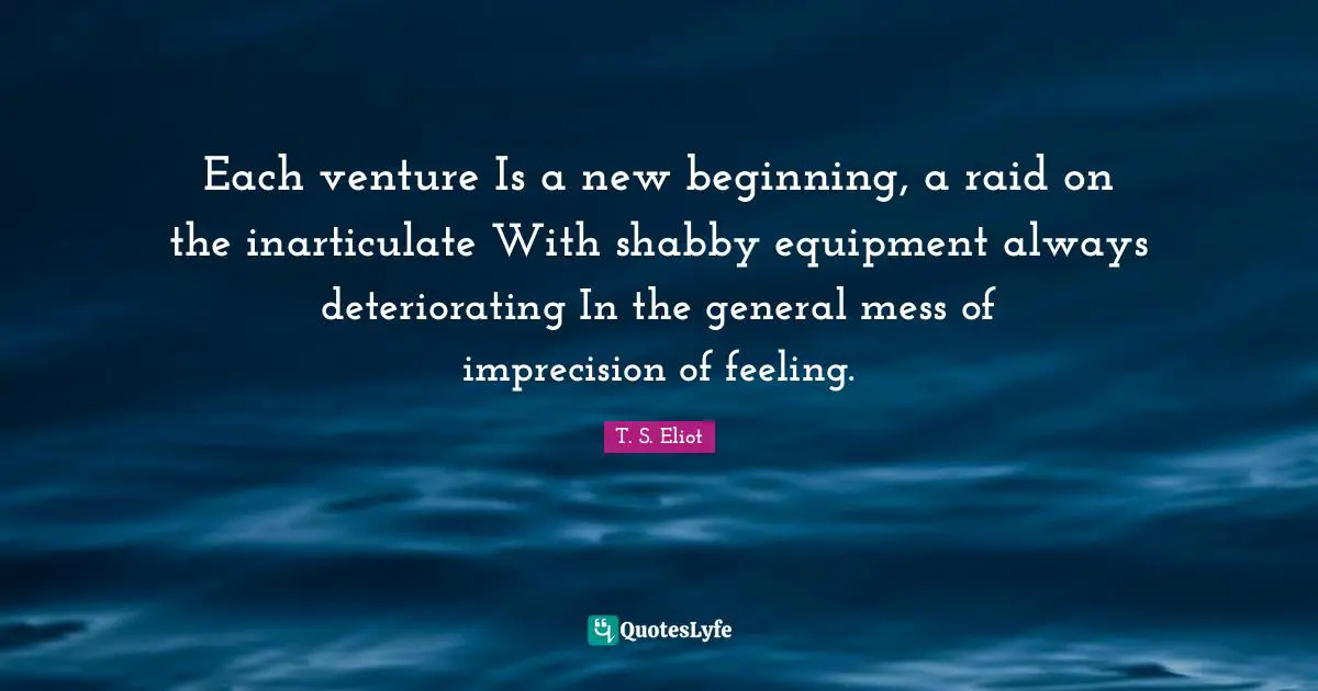 Each venture Is a new beginning, a raid on the inarticulate With shabby equipment always deteriorating In the general mess of imprecision of feeling.