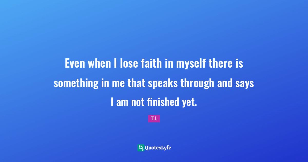 Even when I lose faith in myself there is something in me that speaks through and says I am not finished yet.