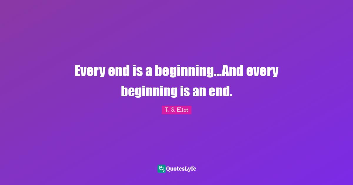 Every end is a beginning...And every beginning is an end.