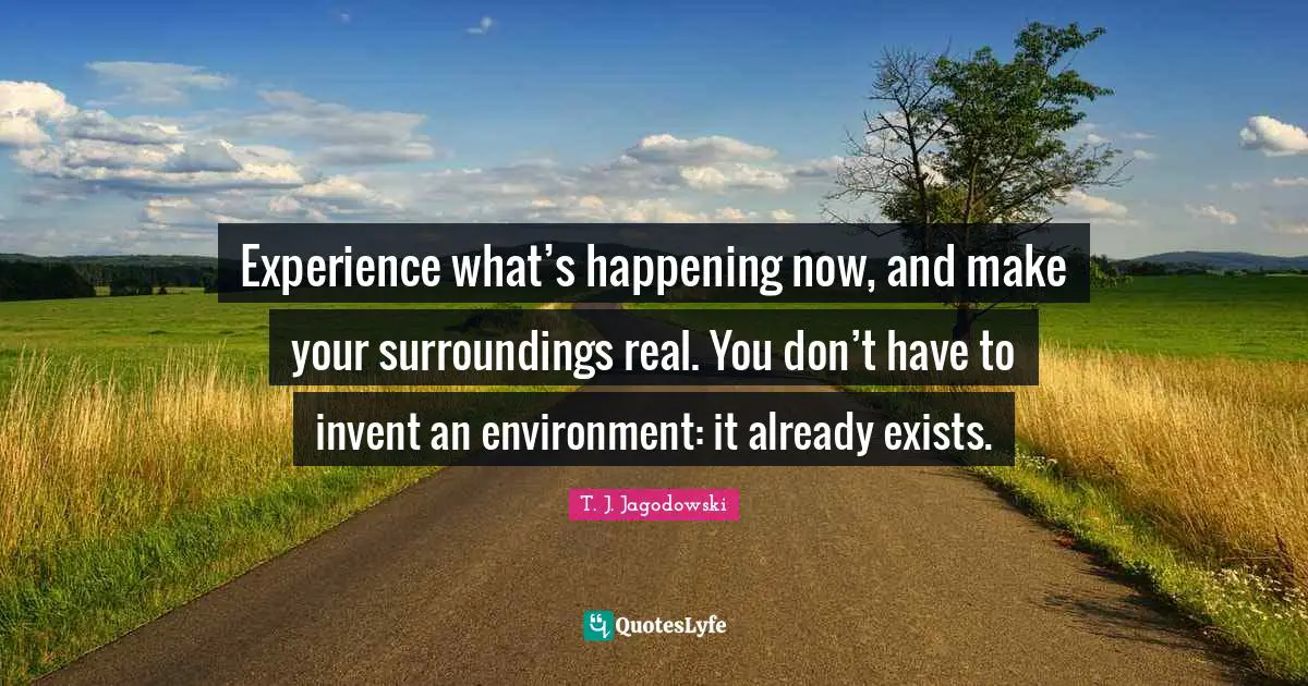 Experience what’s happening now, and make your surroundings real. You don’t have to invent an environment: it already exists.