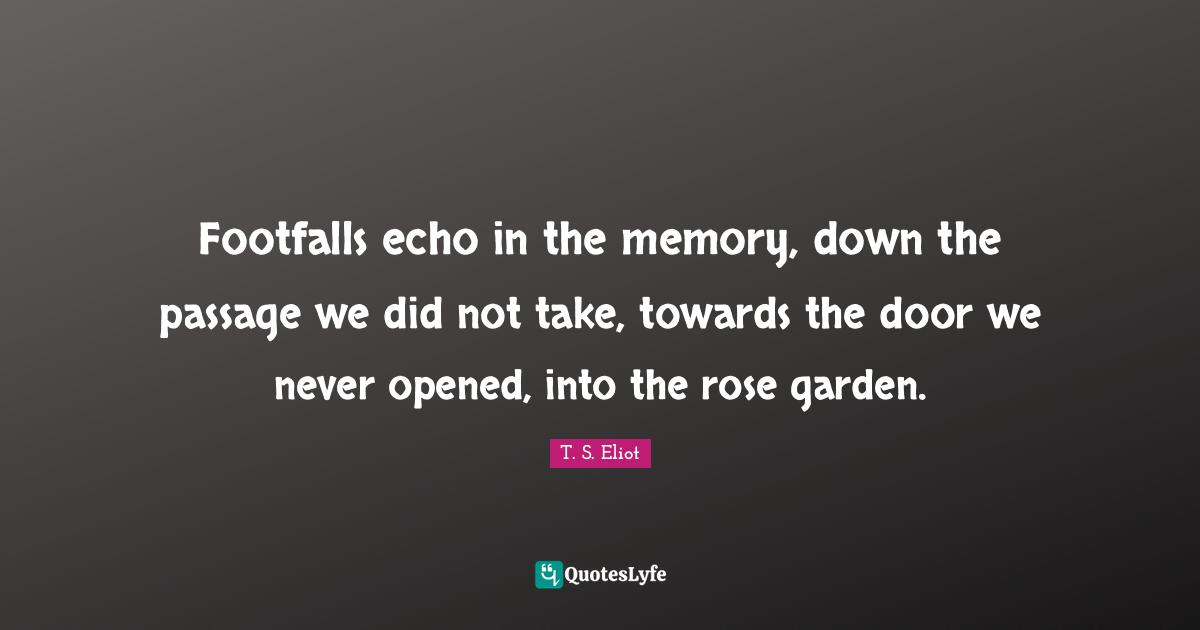 Footfalls echo in the memory, down the passage we did not take, towards the door we never opened, into the rose garden.