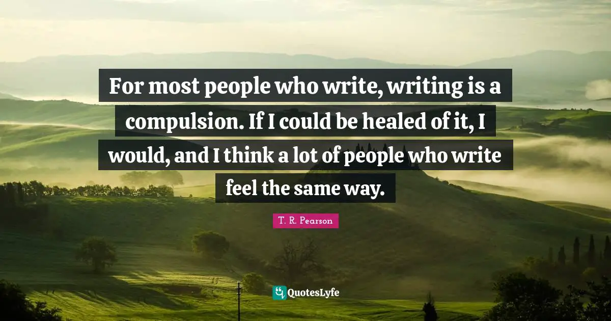 For most people who write, writing is a compulsion. If I could be healed of it, I would, and I think a lot of people who write feel the same way.