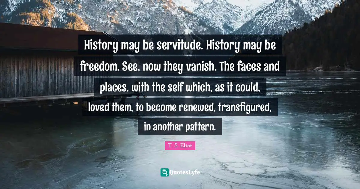 History may be servitude. History may be freedom. See, now they vanish. The faces and places, with the self which, as it could, loved them, to become renewed, transfigured, in another pattern.