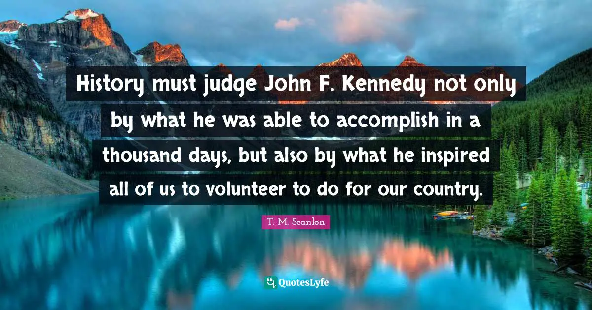 History must judge John F. Kennedy not only by what he was able to accomplish in a thousand days, but also by what he inspired all of us to volunteer to do for our country.