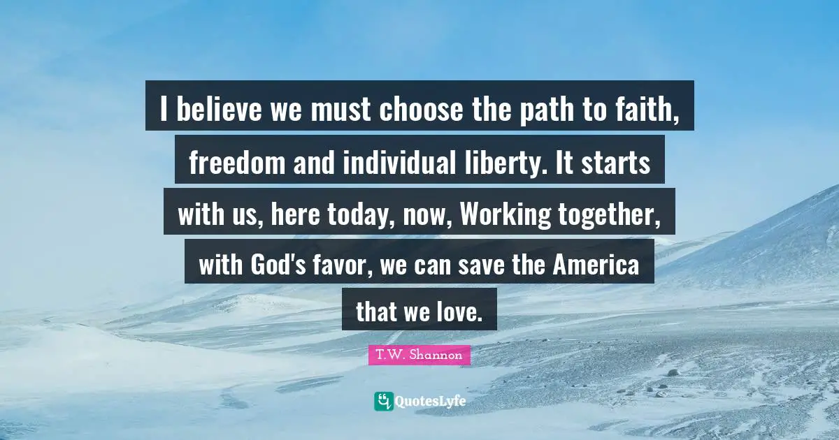 I believe we must choose the path to faith, freedom and individual liberty. It starts with us, here today, now, Working together, with God's favor, we can save the America that we love.