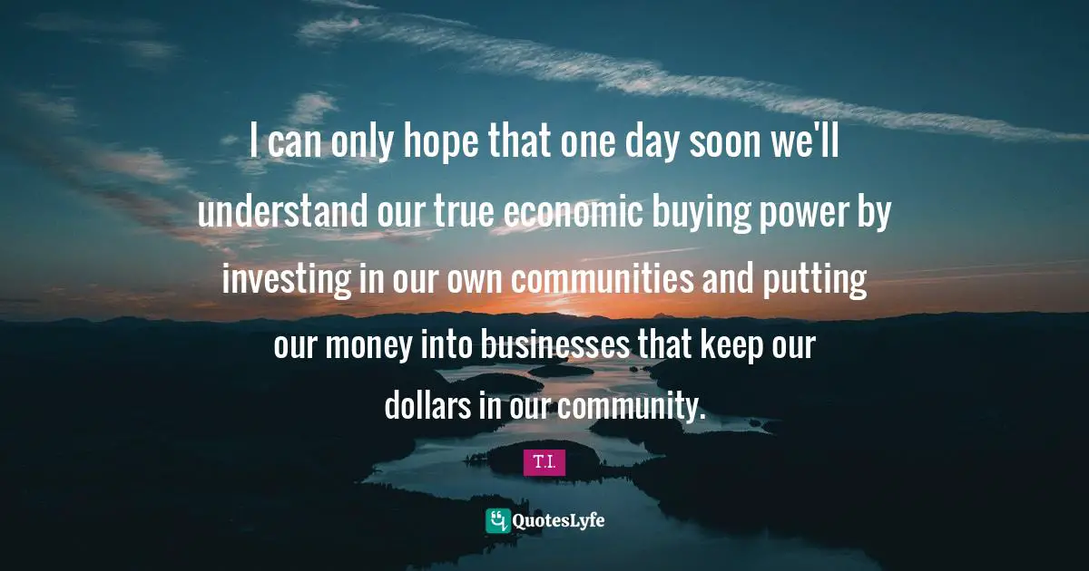 I can only hope that one day soon we'll understand our true economic buying power by investing in our own communities and putting our money into businesses that keep our dollars in our community.