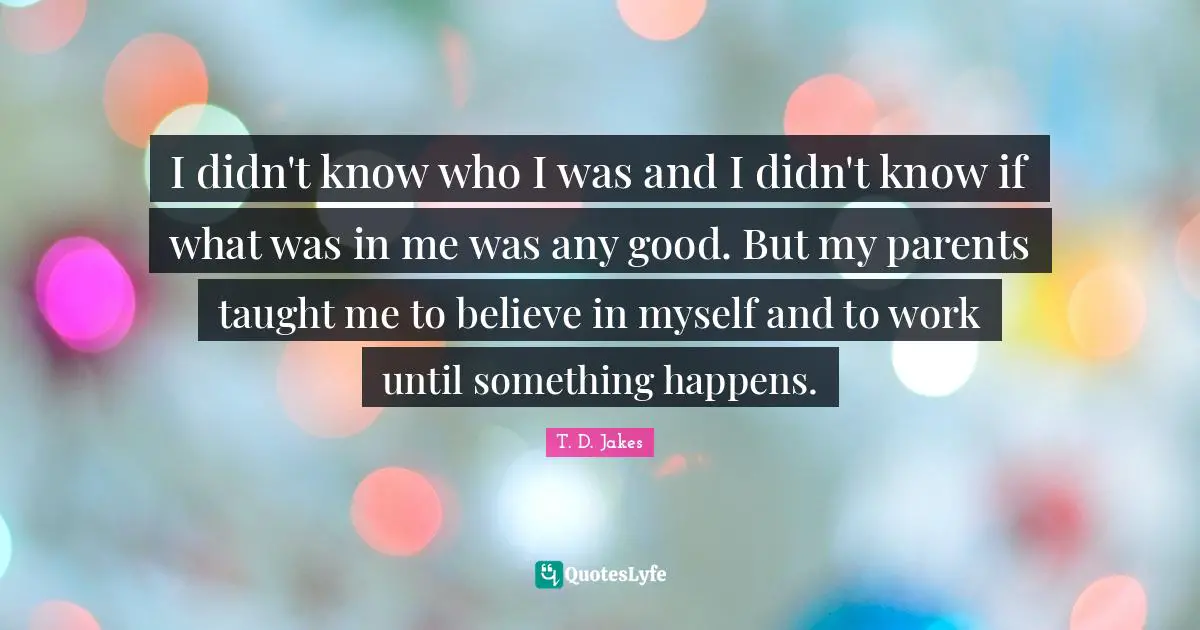 I didn't know who I was and I didn't know if what was in me was any good. But my parents taught me to believe in myself and to work until something happens.