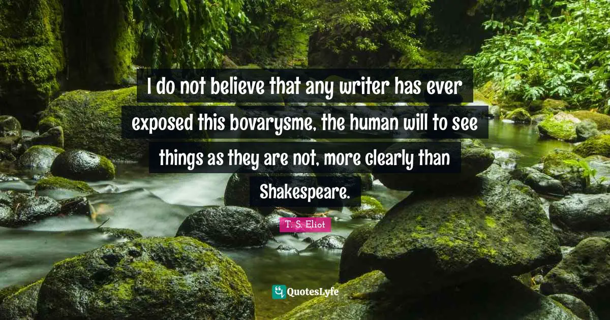 I do not believe that any writer has ever exposed this bovarysme, the human will to see things as they are not, more clearly than Shakespeare.