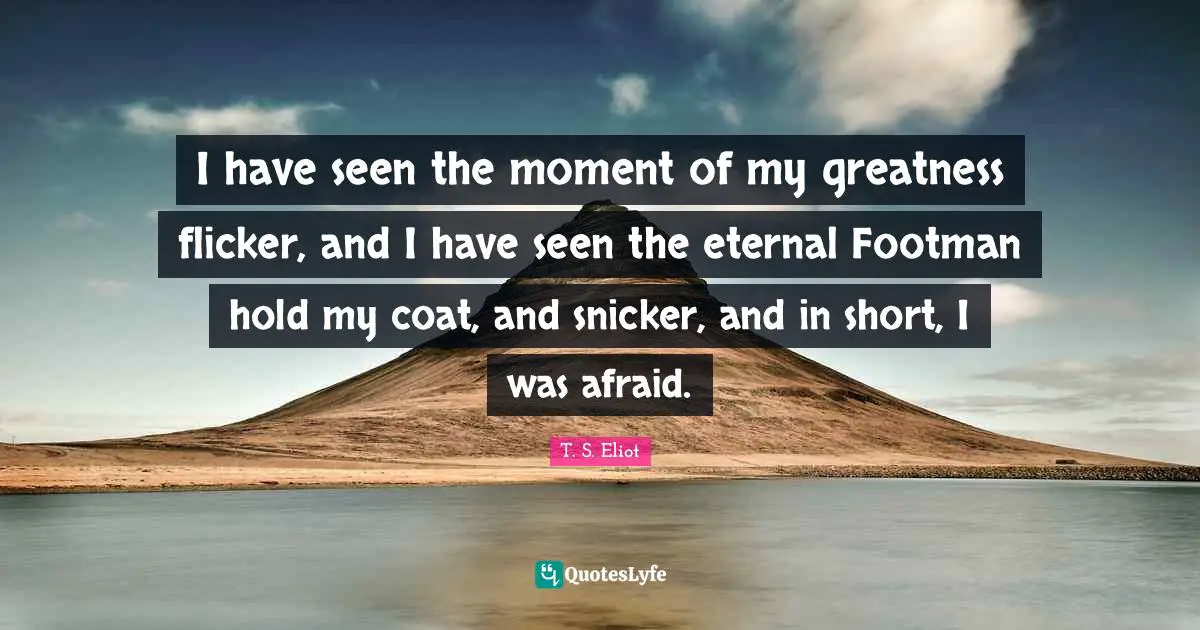 I have seen the moment of my greatness flicker, and I have seen the eternal Footman hold my coat, and snicker, and in short, I was afraid.